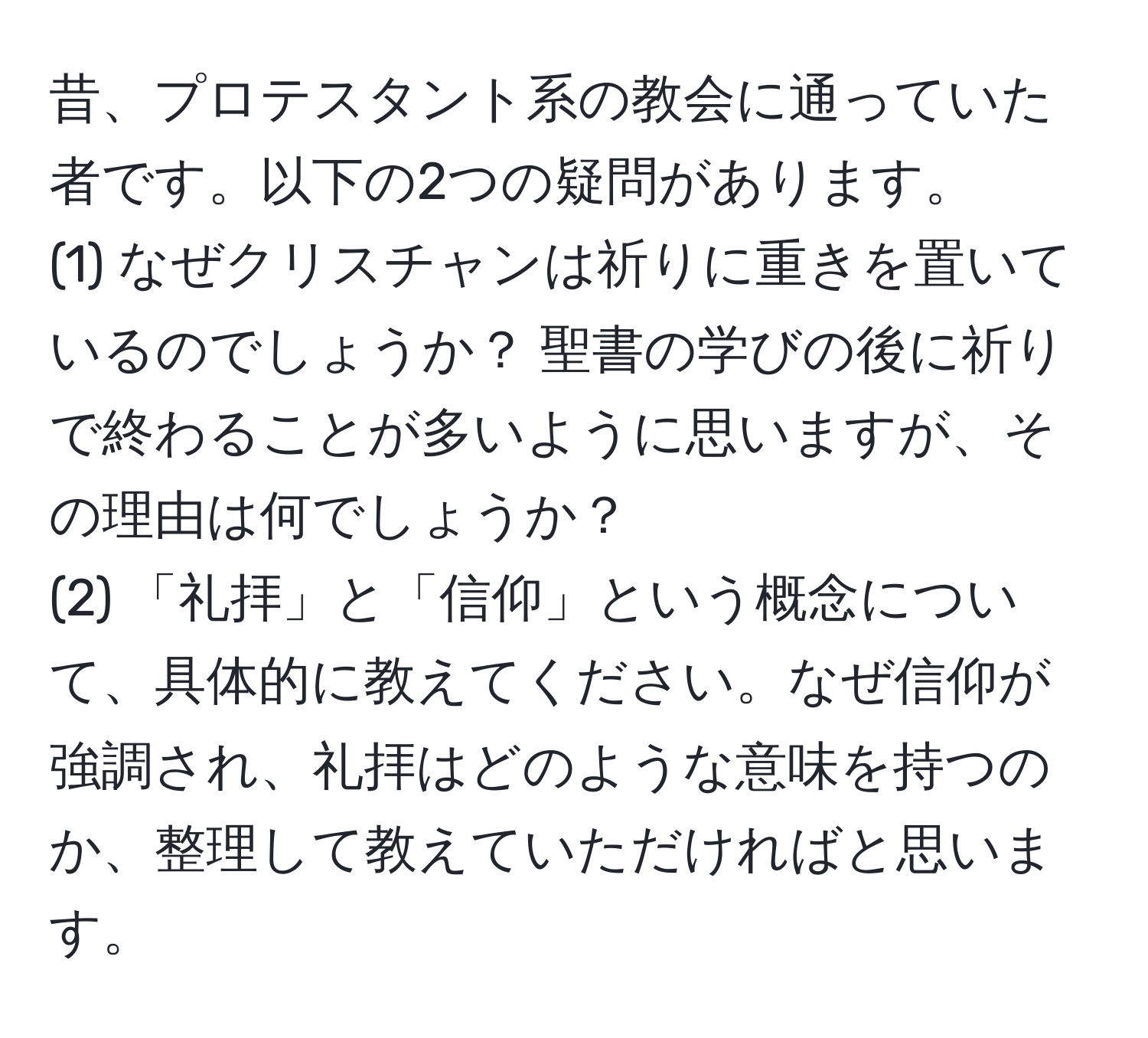 昔、プロテスタント系の教会に通っていた者です。以下の2つの疑問があります。  
(1) なぜクリスチャンは祈りに重きを置いているのでしょうか？ 聖書の学びの後に祈りで終わることが多いように思いますが、その理由は何でしょうか？  
(2) 「礼拝」と「信仰」という概念について、具体的に教えてください。なぜ信仰が強調され、礼拝はどのような意味を持つのか、整理して教えていただければと思います。