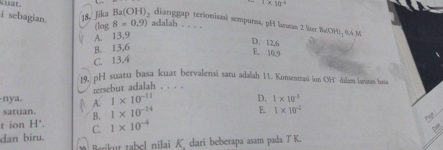 kuat. 1* 10^(-4)
i sebagian. 18. Jika Ba(OH)_2 dianggap terionisasi sempurna, pH larutan 2 liter Ba(OH)_20,4M
(log 8=0,9) adalah . . . .
A. 13, 9
B. 13, 6
D. 12, 6
E. 10, 9
C. 13, 4
19. pH suatu basa kuat bervalensi satu adalah 11. Konsentrasi ion OH¯ dalam larutan basa
tersebut adalah . . . .
-nya, D. 1* 10^(-3)
A. 1* 10^(-11)
satuan.
B. 1* 10^(-14)
E. 1* 10^(-2)
Page
t ion H⁺,
C. 1* 10^(-4) Date
dan biru.
Berikut tabel nilai K dari beberapa asam pada T K.