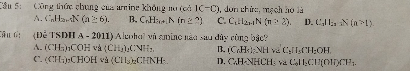 Công thức chung của amine không no (co1C=C) , đơn chức, mạch hở là
A. C_nH_2n-5N(n≥ 6). B. C_nH_2n+1N(n≥ 2). C. C_nH_2n-1N(n≥ 2). D. C_nH_2n+3N(n≥ 1). 
Câu 6: (Đề TSĐH A - 2011) Alcohol và amine nào sau đây cùng bậc?
A. (CH_3) 3COH và (CH_3)_3CNH_2. B. (C_6H_5)_2NH và C_6H_5CH_2OH.
C. (CH_3) ₂CHOH và (CH_3)_2CHNH_2. D. C_6H_5NHCH_3 và C_6H_5CH(OH)CH_3.