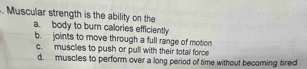Muscular strength is the ability on the
a. body to burn calories efficiently
b. joints to move through a full range of motion
c. muscles to push or pull with their total force
d. muscles to perform over a long period of time without becoming tired