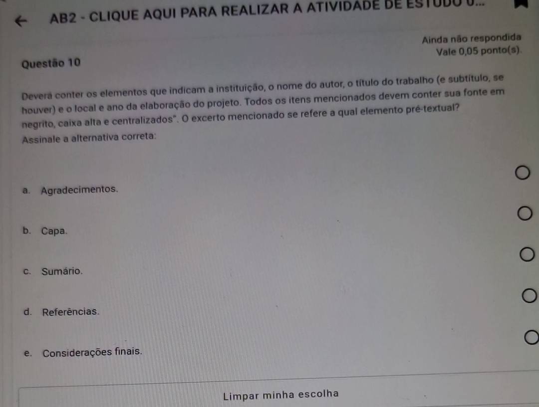 AB2 - CLIQUE AQUI PARA REALIZAR A ATIVIDADE DE ESTUDU U...
Ainda não respondida
Questão 10 Vale 0,05 ponto(s)
Devera conter os elementos que indicam a instituição, o nome do autor, o título do trabalho (e subtítulo, se
houver) e o local e ano da elaboração do projeto. Todos os itens mencionados devem conter sua fonte em
negrito, caixa alta e centralizados". O excerto mencionado se refere a qual elemento pré-textual?
Assinale a alternativa correta:
a. Agradecimentos.
b. Capa.
c. Sumário.
d. Referências.
e. Considerações finais.
Limpar minha escolha