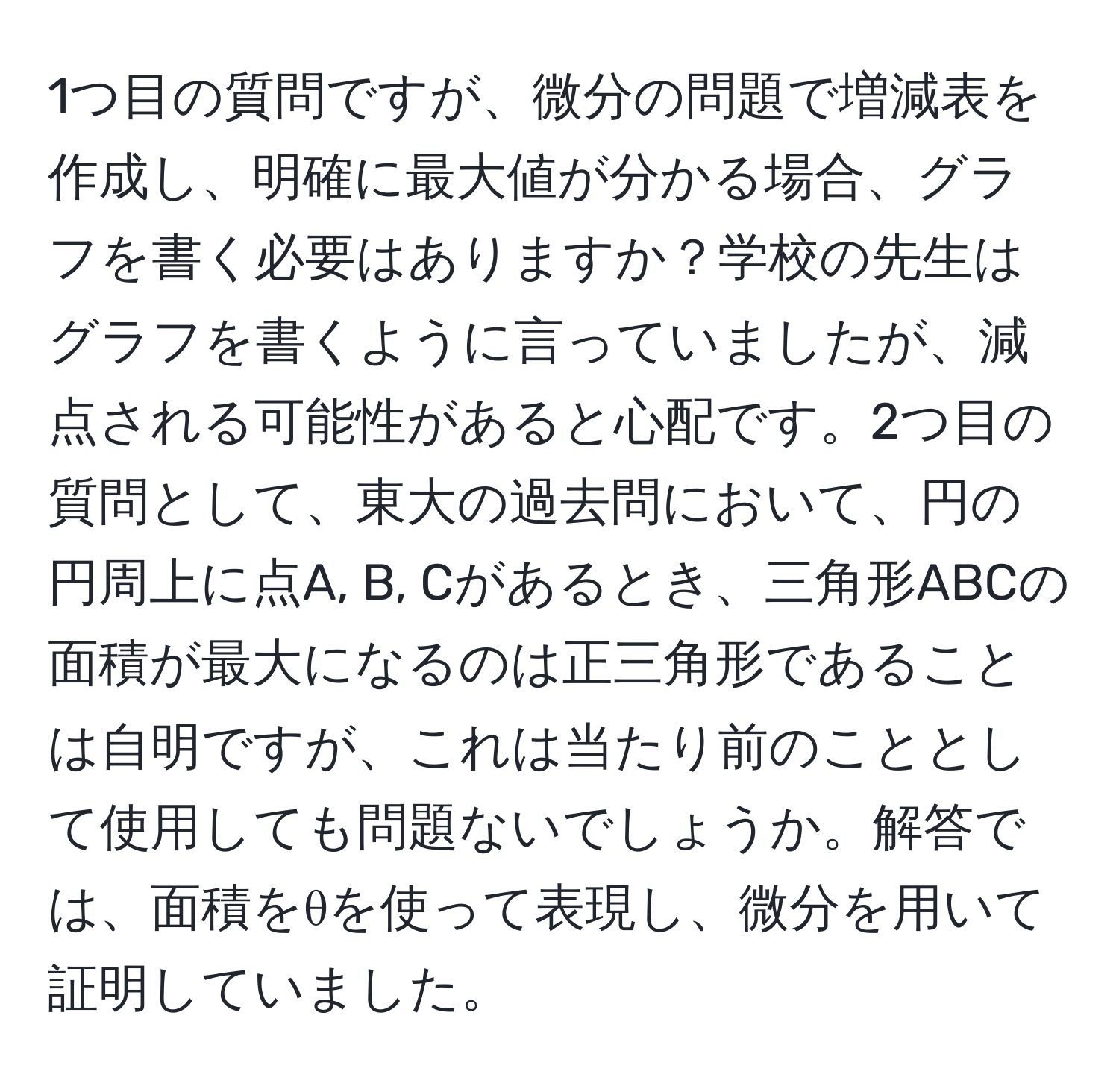 1つ目の質問ですが、微分の問題で増減表を作成し、明確に最大値が分かる場合、グラフを書く必要はありますか？学校の先生はグラフを書くように言っていましたが、減点される可能性があると心配です。2つ目の質問として、東大の過去問において、円の円周上に点A, B, Cがあるとき、三角形ABCの面積が最大になるのは正三角形であることは自明ですが、これは当たり前のこととして使用しても問題ないでしょうか。解答では、面積をθを使って表現し、微分を用いて証明していました。