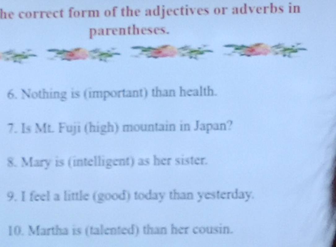 he correct form of the adjectives or adverbs in 
parentheses. 
6. Nothing is (important) than health. 
7. Is Mt. Fuji (high) mountain in Japan? 
8. Mary is (intelligent) as her sister. 
9. I feel a little (good) today than yesterday. 
10. Martha is (talented) than her cousin.