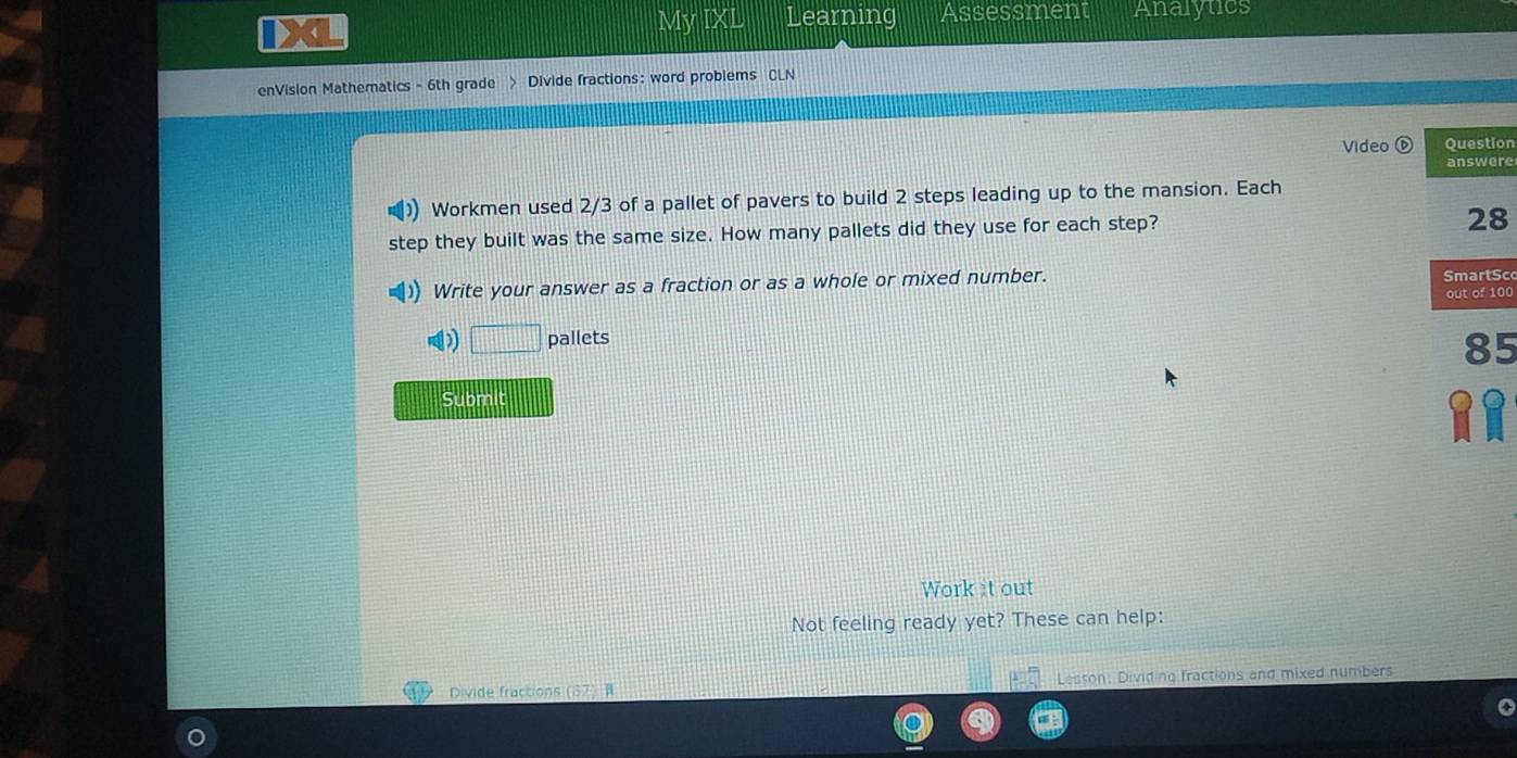 My IXI Learning Assessment Analytics 
enVision Mathematics - 6th grade > Divide fractions: word problems CLN 
Video Question 
answere 
Workmen used 2/3 of a pallet of pavers to build 2 steps leading up to the mansion. Each 
step they built was the same size. How many pallets did they use for each step? 
28 
Write your answer as a fraction or as a whole or mixed number. out of 100 SmartSc 
D □ pallets
85
Submit 
Work it out 
Not feeling ready yet? These can help: 
Divide fractions (67) Lesson, Dividing fractions and mixed numbers