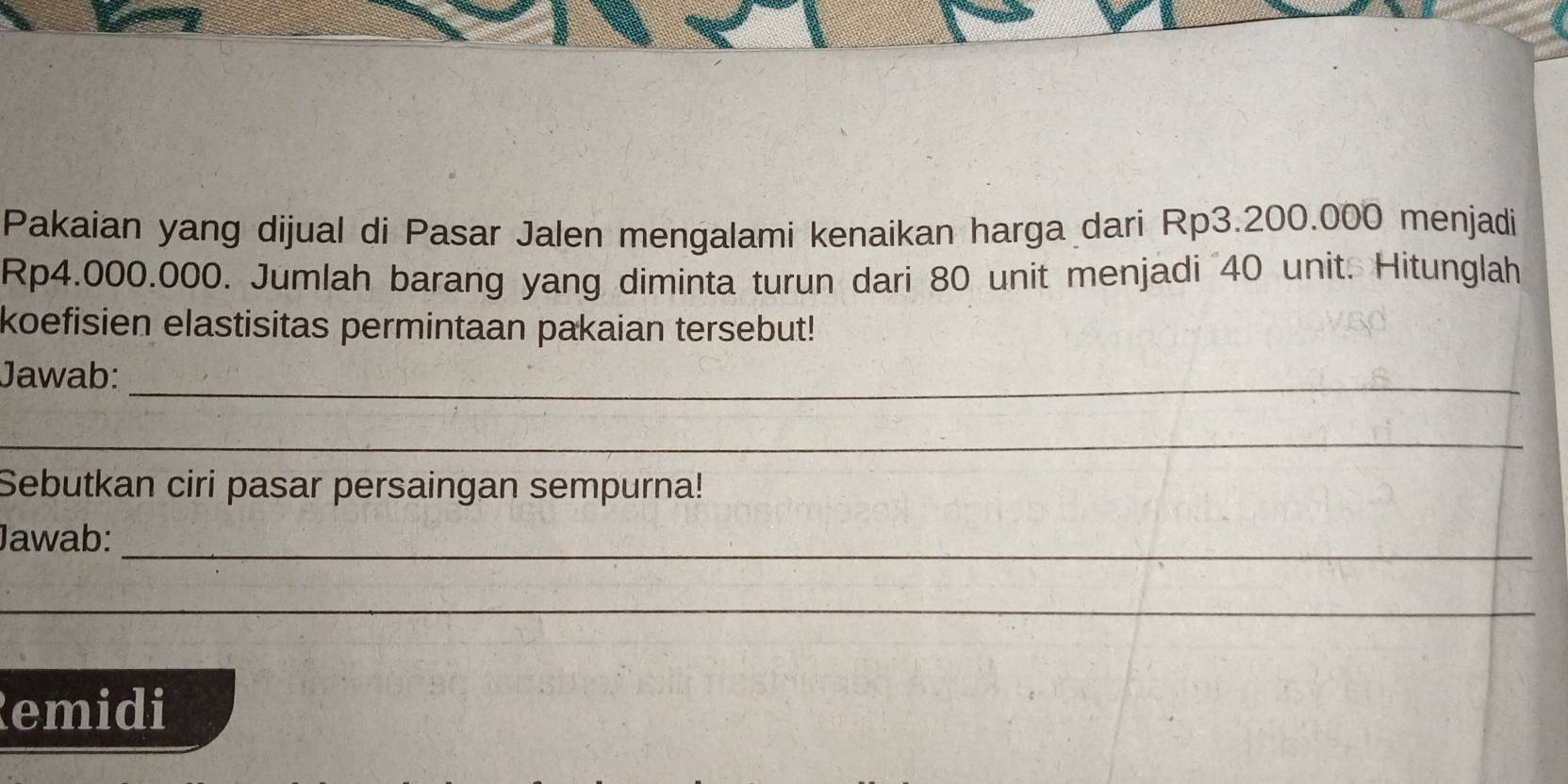 Pakaian yang dijual di Pasar Jalen mengalami kenaikan harga dari Rp3.200.000 menjadi
Rp4.000.000. Jumlah barang yang diminta turun dari 80 unit menjadi 40 unit. Hitunglah 
koefisien elastisitas permintaan pakaian tersebut! 
Jawab:_ 
_ 
Sebutkan ciri pasar persaingan sempurna! 
Jawab:_ 
_ 
Remidi