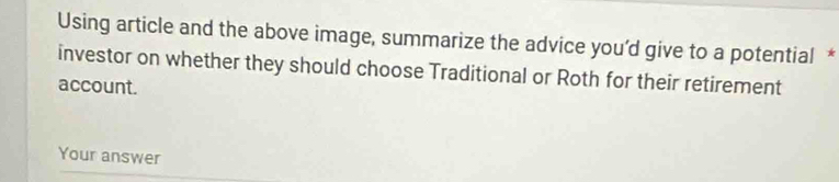 Using article and the above image, summarize the advice you’d give to a potential * 
investor on whether they should choose Traditional or Roth for their retirement 
account. 
Your answer