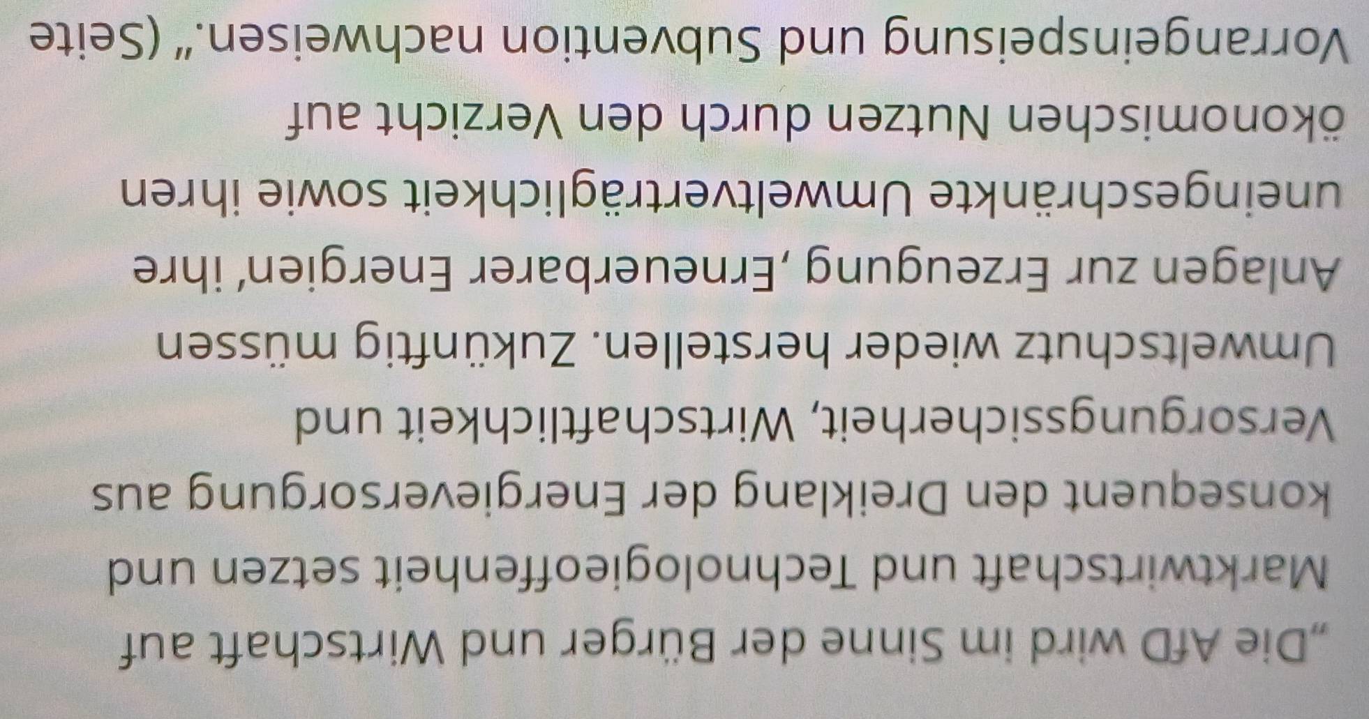 „Die AfD wird im Sinne der Bürger und Wirtschaft auf 
Marktwirtschaft und Technologieoffenheit setzen und 
konsequent den Dreiklang der Energieversorgung aus 
Versorgungssicherheit, Wirtschaftlichkeit und 
Umweltschutz wieder herstellen. Zukünftig müssen 
Anlagen zur Erzeugung ,Erneuerbarer Energien’ ihre 
uneingeschränkte Umweltverträglichkeit sowie ihren 
Nökonomischen Nutzen durch den Verzicht auf 
Vorrangeinspeisung und Subvention nachweisen.“ (Seite