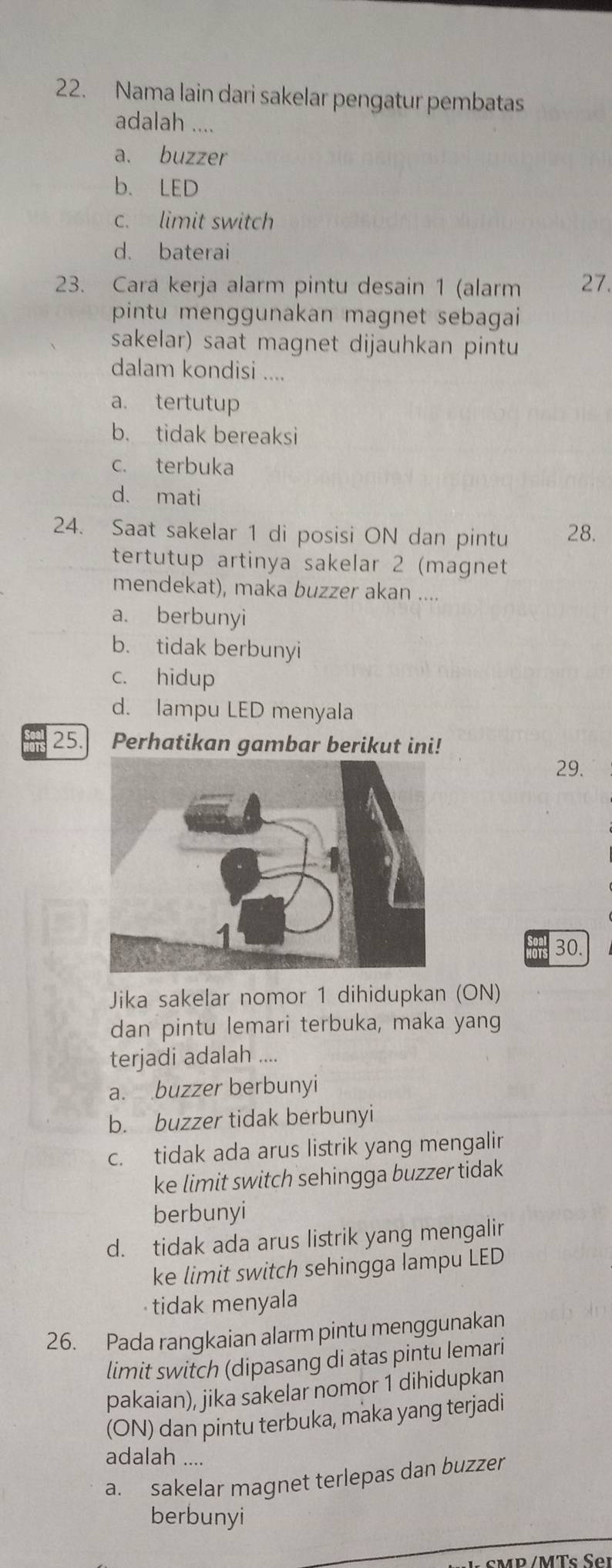 Nama lain dari sakelar pengatur pembatas
adalah ....
a. buzzer
b. LED
c. limit switch
d. baterai
23. Cara kerja alarm pintu desain 1 (alarm 27.
pintu menggunakan magnet sebagai 
sakelar) saat magnet dijauhkan pintu
dalam kondisi ....
a. tertutup
b. tidak bereaksi
c. terbuka
d. mati
24. Saat sakelar 1 di posisi ON dan pintu 28.
tertutup artinya sakelar 2 (magnet
mendekat), maka buzzer akan ....
a. berbunyi
b. tidak berbunyi
c. hidup
d. lampu LED menyala
25. Perhatikan gambar berikut ini!
29.
30.
Jika sakelar nomor 1 dihidupkan (ON)
dan pintu lemari terbuka, maka yang
terjadi adalah ....
a. buzzer berbunyi
b. buzzer tidak berbunyi
c. tidak ada arus listrik yang mengalir
ke limit switch sehingga buzzer tidak 
berbunyi
d. tidak ada arus listrik yang mengalir
ke limit switch sehingga lampu LED
tidak menyala
26. Pada rangkaian alarm pintu menggunakan
limit switch (dipasang di atas pintu lemari
pakaian), jika sakelar nomor 1 dihidupkan
(ON) dan pintu terbuka, maka yang terjadi
adalah ....
a. sakelar magnet terlepas dan buzzer
berbunyi