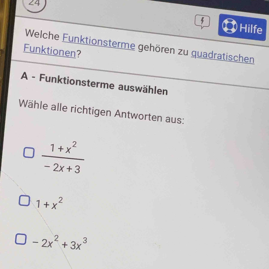 Hilfe
Welche Funktionsterme gehören zu quadratischen
Funktionen?
A - Funktionsterme auswählen
Wähle alle richtigen Antworten aus:
 (1+x^2)/-2x+3 
1+x^2
-2x^2+3x^3