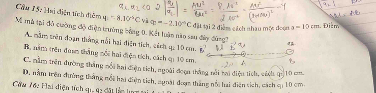 Hai điện tích điểm q_1=8.10^(-6)C và q_2=-2.10^(-6)C đặt tại 2 điểm cách nhau một đoạn a=10cm Điểm
M mà tại đó cường độ điện trường bằng 0. Kết luận nào sau đây đúng?
A. nằm trên đoạn thẳng nối hai điện tích, cách q₂ 10 cm.
B. nằm trên đoạn thẳng nối hai điện tích, cách q₁ 10 cm.
C. nằm trên đường thằng nối hai điện tích, ngoài đoạn thẳng nối hai điện tích, cách q≥ 10 cm.
D. nằm trên đường thẳng nối hai điện tích, ngoài đoạn thẳng nối hai điện tích, cách q₁ 10 cm.
Câu 16: Hai điện tích q1, 92 đặt lần lượt 1