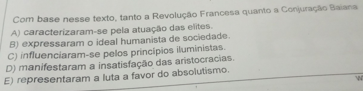 Com base nesse texto, tanto a Revolução Francesa quanto a Conjuração Baiana
A) caracterizaram-se pela atuação das elites.
B) expressaram o ideal humanista de sociedade.
C) influenciaram-se pelos princípios iluministas.
D) manifestaram a insatisfação das aristocracias.
E) representaram a luta a favor do absolutismo.
W