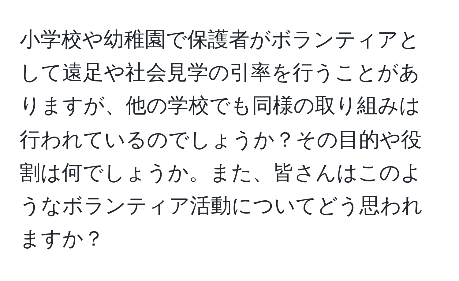 小学校や幼稚園で保護者がボランティアとして遠足や社会見学の引率を行うことがありますが、他の学校でも同様の取り組みは行われているのでしょうか？その目的や役割は何でしょうか。また、皆さんはこのようなボランティア活動についてどう思われますか？