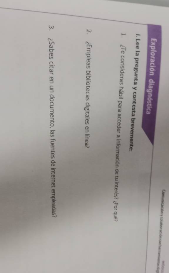 Comunicación y colaboración con herramientas din 
Exploración diagnóstica 
I. Lee la pregunta y contesta brevemente: 
1 ¿Te consideras hábil para acceder a información de tu interés? ¿Por qué? 
2. ¿Empleas bibliotecas digitales en línea? 
3. ¿Sabes citar en un documento, las fuentes de internet empleadas?