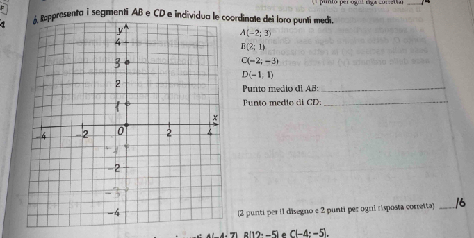 punto per ogni riga corretta _ 
F 
a 6, Rappresenta i segmenti AB e CD e individua le coordinate dei loro punti medi.
A(-2;3)
B(2;1)
C(-2;-3)
D(-1;1)
Punto medio di AB :_ 
Punto medio di CD :_ 
(2 punti per il disegno e 2 punti per ogni risposta corretta) _/6
R(12· -5) e C(-4:-5).