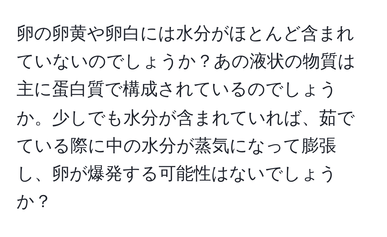 卵の卵黄や卵白には水分がほとんど含まれていないのでしょうか？あの液状の物質は主に蛋白質で構成されているのでしょうか。少しでも水分が含まれていれば、茹でている際に中の水分が蒸気になって膨張し、卵が爆発する可能性はないでしょうか？