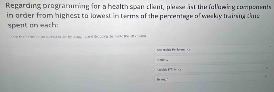 Regarding programming for a health span client, please list the following components 
in order from highest to lowest in terms of the percentage of weekly training time 
spent on each: 
Place the items in the correct order by dragging and dropping them into the left column. 
Anaerobic Performance 
Stability 
:: 
Aerobic Efficiency 
Strength