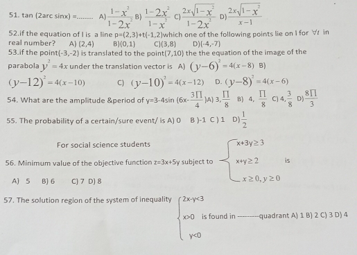 tan (2arcsin x)= _ A]  (1-x^2)/1-2x^2  B)  (1-2x^2)/1-x^2  C  (2xsqrt(1-x^2))/1-2x^2  D  (2xsqrt(1-x^2))/x-1 
52.if the equation of I is a line p=(2,3)+t(-1,2)
real number? A) (2,4) B) (0,1) C (3,8) which one of the following points lie on I for ∀ in
D) (-4,-7)
53.if the point (-3,-2) is translated to the point (7,10) the the equation of the image of the
parabola y^2=4x under the translation vector is A) (y-6)^2=4(x-8)B)
(y-12)^2=4(x-10) C) (y-10)^2=4(x-12) D. (y-8)^2=4(x-6)
54. What are the amplitude &period of y=3-4sin (6x- 3π /4 ) A) 3, □ /8  B) 4, prodlimits /8  C) 4, 3/8  D)  8prodlimits /3 
55. The probability of a certain/sure event/ is A) 0 B )-1 C ) 1 D)  1/2 
For social science students
56. Minimum value of the objective function z=3x+5y subject to beginarrayl x+3y≥ 3 x+y≥ 2 x≥ 0,y≥ 0endarray. is
A) 5 B) 6 C) 7 D) 8
57. The solution region of the system of inequality beginarrayl 2xy-3 x>0; 0 x y- endarray. found in _quadrant A) 1 B) 2 C) 3 D) 4