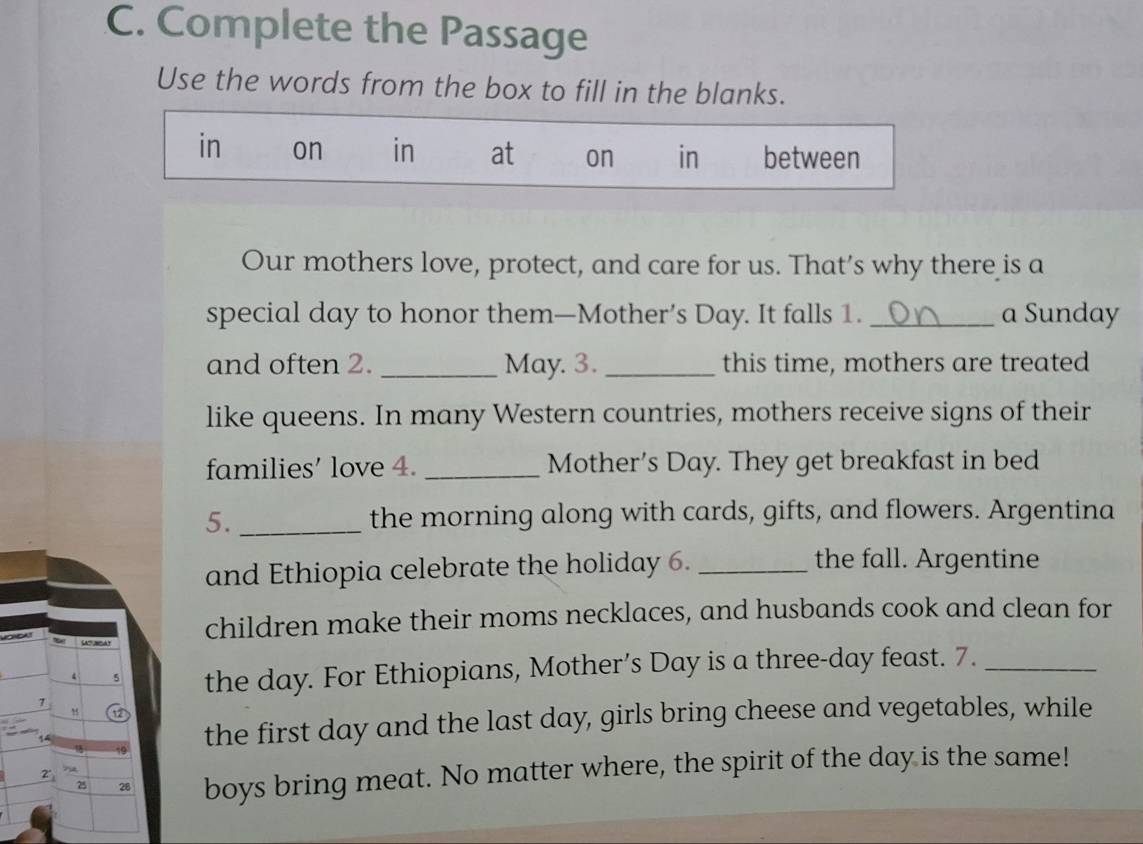 Complete the Passage
Use the words from the box to fill in the blanks.
in on in at on in between
Our mothers love, protect, and care for us. That’s why there is a
special day to honor them—Mother’s Day. It falls 1. _a Sunday
and often 2. _May. 3. _this time, mothers are treated
like queens. In many Western countries, mothers receive signs of their
families’ love 4. _Mother’s Day. They get breakfast in bed
5. _the morning along with cards, gifts, and flowers. Argentina
and Ethiopia celebrate the holiday 6._
the fall. Argentine
n o children make their moms necklaces, and husbands cook and clean for

4 5 the day. For Ethiopians, Mother’s Day is a three-day feast. 7._
1
the first day and the last day, girls bring cheese and vegetables, while
25 28 boys bring meat. No matter where, the spirit of the day is the same!
2^(·)