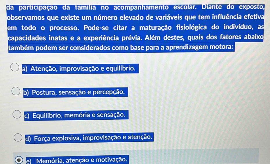 da participação da família no acompanhamento escolar. Diante do exposto,
observamos que existe um número elevado de variáveis que tem influência efetiva
em todo o processo. Pode-se citar a maturação fisiológica do indivíduo, as
capacidades inatas e a experiência prévia. Além destes, quais dos fatores abaixo
também podem ser considerados como base para a aprendizagem motora:
a) Atenção, improvisação e equilíbrio.
b) Postura, sensação e percepção.
c) Equilíbrio, memória e sensação.
d) Força explosiva, improvisação e atenção.
Memória, atenção e motivação.