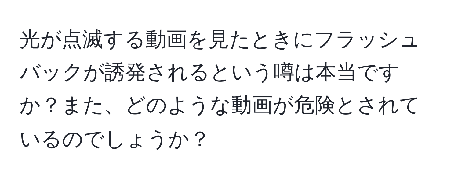 光が点滅する動画を見たときにフラッシュバックが誘発されるという噂は本当ですか？また、どのような動画が危険とされているのでしょうか？