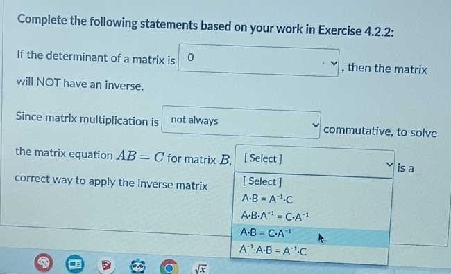 Complete the following statements based on your work in Exercise 4.2.2:
If the determinant of a matrix is 0 , then the matrix
· v
will NOT have an inverse.
Since matrix multiplication is not always commutative, to solve
v
the matrix equation AB=C for matrix B, [ Select ]
is a
correct way to apply the inverse matrix [ Select ]
A· B=A^(-1)· C
A· B· A^(-1)=C· A^(-1)
A· B=C· A^(-1)
A^(-1)· A· B=A^(-1)· C
sqrt(x)