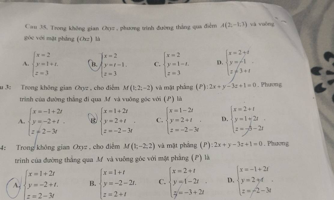 Cau 35. Trong không gian Oxyz , phương trình đường thắng qua điểm A(2;-1;3) và vuông
góc với mặt phẳng (Oxz) là
A. beginarrayl x=2 y=1+t. z=3endarray. beginarrayl x=2 y=t-1. z=3endarray. C. beginarrayl x=2 y=1-t. z=3endarray. D. beginarrayl x=2+t y=-1 z!= 3+tendarray. .
B.
u 3: Trong không gian Oxyz , cho điểm M(1;2;-2) và mặt phẳng (P): 2x+y-3z+1=0. Phương
trình của đường thắng đi qua M và vuông góc với (P) là
A. beginarrayl x=-1+2t y=-2+t. z!= 2-3tendarray. B beginarrayl x=1+2t y=2+t z=-2-3tendarray. . C. beginarrayl x=1-2t y=2+t z=-2-3tendarray. . D. beginarrayl x=2+t y=1+2t z=-/3-2tendarray.
4: Trong không gian Oxyz , cho điểm M(1;-2;2) và mặt phẳng (P): 2x+y-3z+1=0. Phương
trình của đường thẳng qua M và vuông góc với mặt phẳng (P) là
A. beginarrayl x=1+2t y=-2+t. z=2-3tendarray. B. beginarrayl x=1+t y=-2-2t. z=2+tendarray. C. beginarrayl x=2+t y=1-2t y=-3+2tendarray. . D. beginarrayl x=-1+2t y=2+t z=-2-3tendarray. .