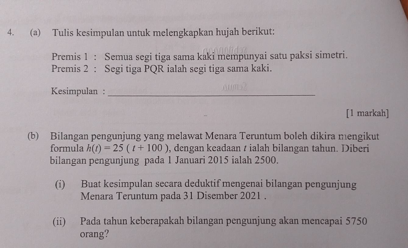 Tulis kesimpulan untuk melengkapkan hujah berikut: 
Premis 1 : Semua segi tiga sama kaki mempunyai satu paksi simetri. 
Premis 2 : Segi tiga PQR ialah segi tiga sama kaki. 
Kesimpulan :_ 
[1 markah] 
(b) Bilangan pengunjung yang melawat Menara Teruntum boleh dikira mengikut 
formula h(t)=25(t+100) , dengan keadaan t ialah bilangan tahun. Diberi 
bilangan pengunjung pada 1 Januari 2015 ialah 2500. 
(i) Buat kesimpulan secara deduktif mengenai bilangan pengunjung 
Menara Teruntum pada 31 Disember 2021 . 
(ii) Pada tahun keberapakah bilangan pengunjung akan mencapai 5750
orang?