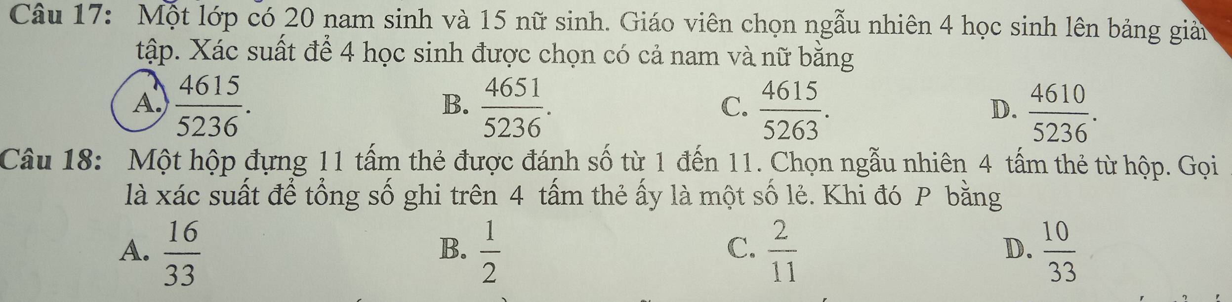 Một lớp có 20 nam sinh và 15 nữ sinh. Giáo viên chọn ngẫu nhiên 4 học sinh lên bảng giản
tập. Xác suất để 4 học sinh được chọn có cả nam và nữ bằng
A.  4615/5236 .  4651/5236 .  4615/5263 .  4610/5236 . 
B.
C.
D.
Câu 18: Một hộp đựng 11 tấm thẻ được đánh số từ 1 đến 11. Chọn ngẫu nhiên 4 tấm thẻ từ hộp. Gọi
là xác suất để tổng số ghi trên 4 tấm thẻ ấy là một số lẻ. Khi đó P bằng
A.  16/33   1/2   2/11   10/33 
B.
C.
D.