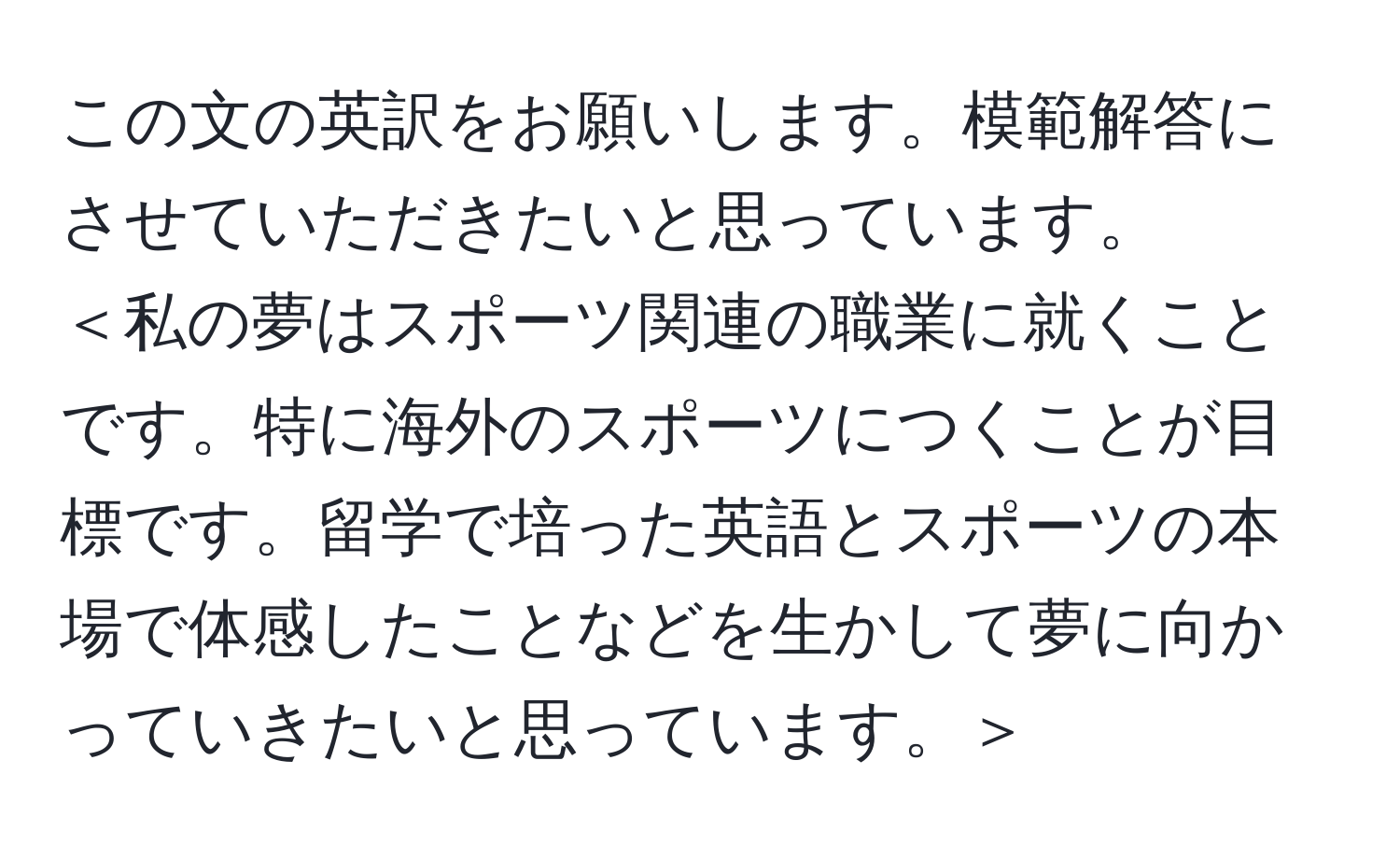 この文の英訳をお願いします。模範解答にさせていただきたいと思っています。  
＜私の夢はスポーツ関連の職業に就くことです。特に海外のスポーツにつくことが目標です。留学で培った英語とスポーツの本場で体感したことなどを生かして夢に向かっていきたいと思っています。＞