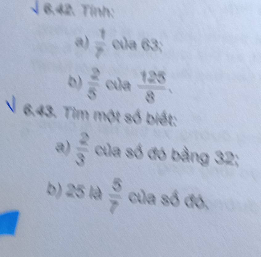 § 6.42. Tính: 
a)  1/7  của 63; 
b)  2/5  của  125/8 . 
√ 6.43. Tìm một số biết: 
a)  2/3  của số đó bằng 32; 
b) 25 là  5/7  của số đó,