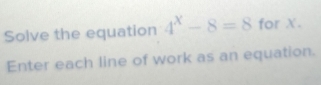 Solve the equation 4^x-8=8 for X. 
Enter each line of work as an equation.