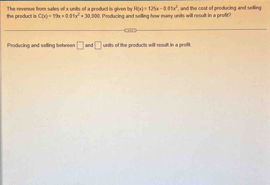 The revenue from sales of x units of a product is given by R(x)=125x-0.01x^2 , and the cost of producing and selling 
the product is C(x)=19x+0.01x^2+30,000. Producing and selling how many units will result in a profit? 
Producing and selling between □ and □ units of the products will result in a profit.