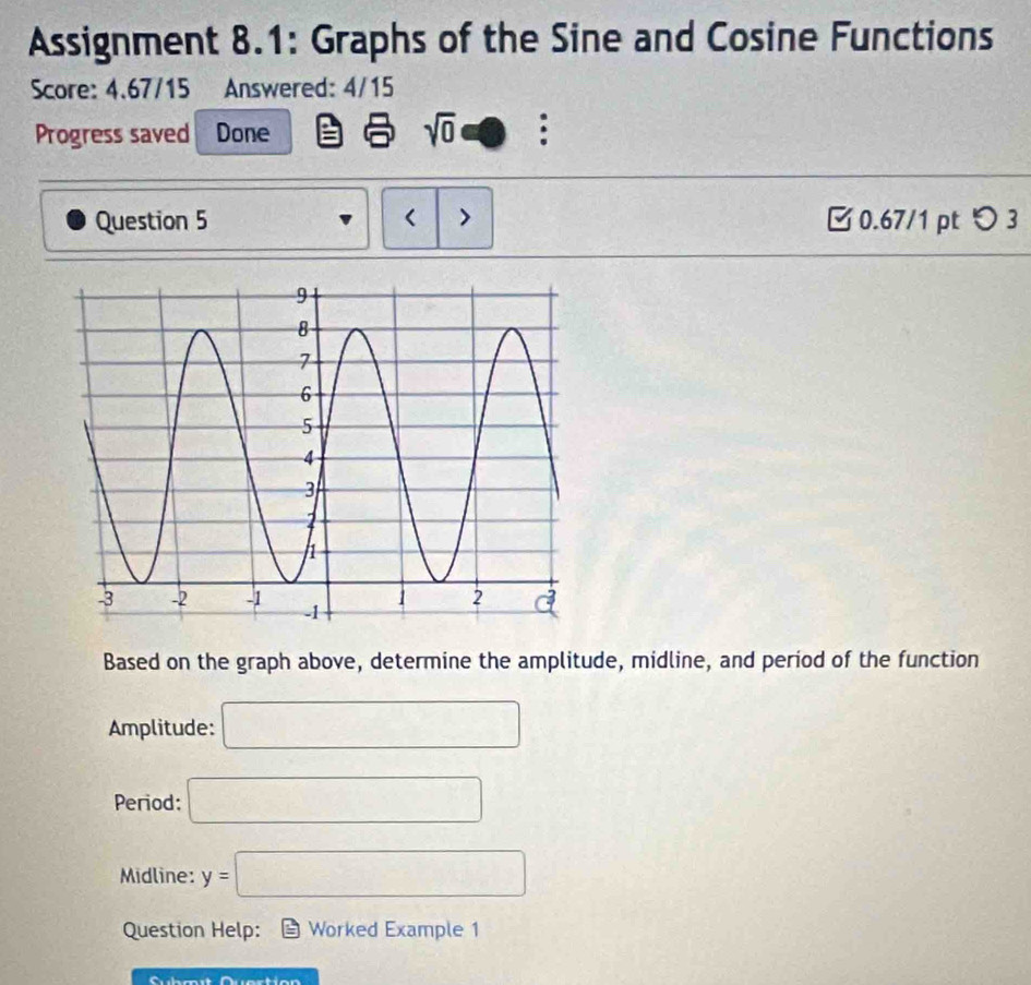 Assignment 8.1: Graphs of the Sine and Cosine Functions 
Score: 4.67/15 Answered: 4/15 
Progress saved Done sqrt(0) : 
Question 5 < > 0.67/1 pt つ 3 
Based on the graph above, determine the amplitude, midline, and period of the function 
Amplitude: □ 
Period: □ 
Midline: y=□
Question Help: Worked Example 1 
Cubmit Quertion