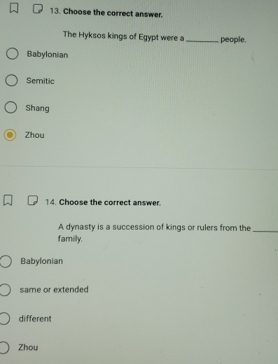 Choose the correct answer.
The Hyksos kings of Egypt were a _people.
Babylonian
Semitic
Shang
Zhou
14. Choose the correct answer.
A dynasty is a succession of kings or rulers from the_
family.
Babylonian
same or extended
different
Zhou