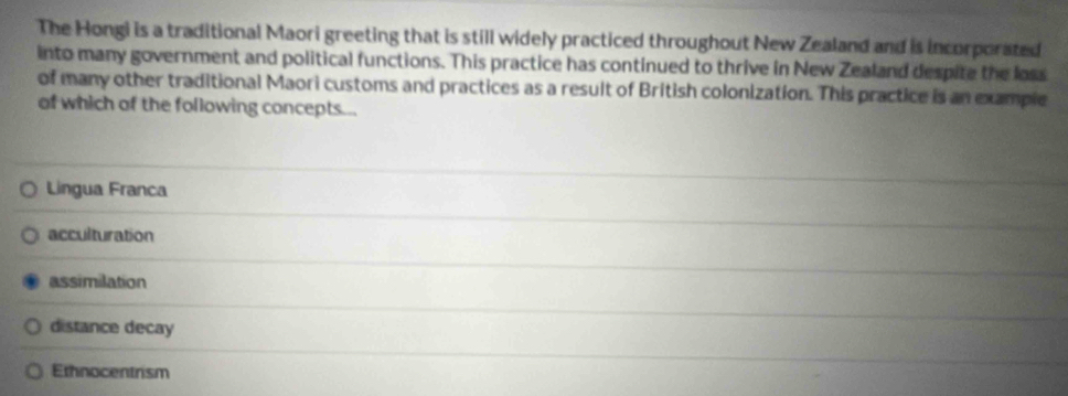 The Hongi is a traditional Maori greeting that is still widely practiced throughout New Zealand and is incorporated
into many government and political functions. This practice has continued to thrive in New Zealand despite the loss
of many other traditional Maori customs and practices as a result of British colonization. This practice is an example
of which of the following concepts...
Lingua Franca
acculturation
assimilation
distance decay
Ethnocentrism