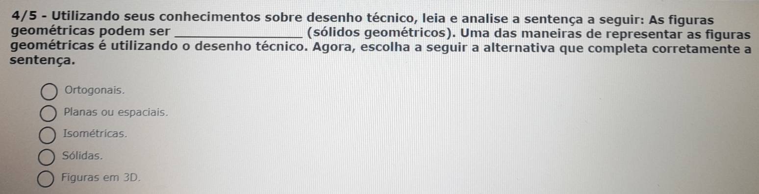 4/5 - Utilizando seus conhecimentos sobre desenho técnico, leia e analise a sentença a seguir: As figuras
geométricas podem ser _(sólidos geométricos). Uma das maneiras de representar as figuras
geométricas é utilizando o desenho técnico. Agora, escolha a seguir a alternativa que completa corretamente a
sentença.
Ortogonais.
Planas ou espaciais.
Isométricas.
Sólidas.
Figuras em 3D.