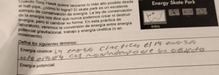 Euando Tony Hawk quiere lanzarse lo más alto posible desde 
el half-pipe, ¿ como lo logra ' kate park es un excelents Energy Skate Park 
el emplo de conservación an energia. La ley de conservación 
de la energía nos dice qn e munca podemos crear ni destruir 
energía, pero sí camb ar su forma. En esta práctica de 
aboratono, veremos la conversión de energía entre energía 
potencial pravitacional, trabajo y energía cinética (o en intro 
movimiento). 
Defina los siguientes términos: 
Energia cinética: 
Energia potencial