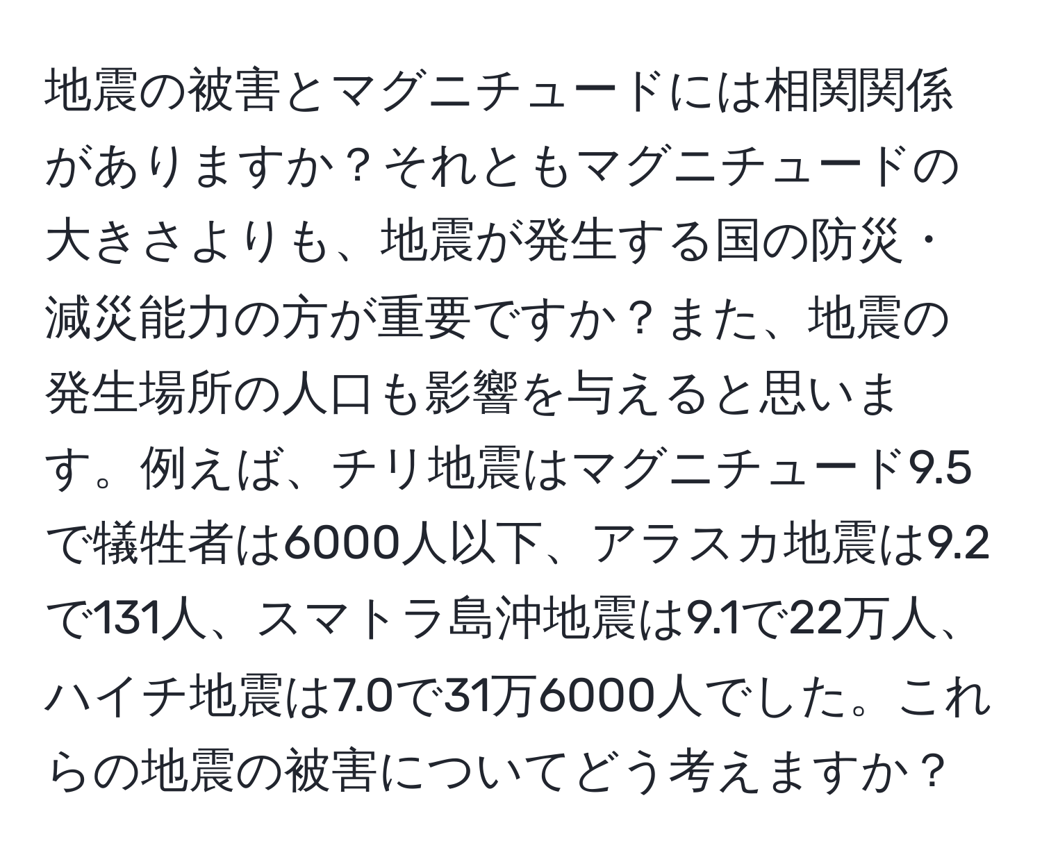 地震の被害とマグニチュードには相関関係がありますか？それともマグニチュードの大きさよりも、地震が発生する国の防災・減災能力の方が重要ですか？また、地震の発生場所の人口も影響を与えると思います。例えば、チリ地震はマグニチュード9.5で犠牲者は6000人以下、アラスカ地震は9.2で131人、スマトラ島沖地震は9.1で22万人、ハイチ地震は7.0で31万6000人でした。これらの地震の被害についてどう考えますか？