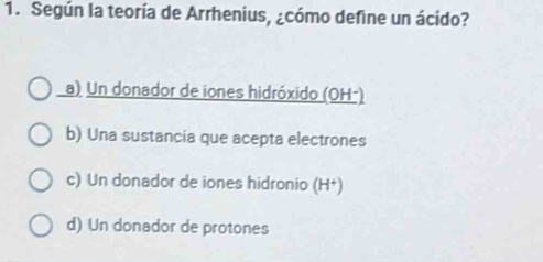 Según la teoría de Arrhenius, ¿cómo define un ácido?
a) Un donador de iones hidróxido (OH-)
b) Una sustancia que acepta electrones
c) Un donador de iones hidronio (H†)
d) Un donador de protones