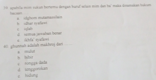 apabila mim sukun bertemu dengan huruf selain mim dan ba' maka dinamakan hukum
bacaan
a idghom mutamassilain
b. idhar syafawi
c iqlab
d. semua jawaban benar
e. ikhfa’ syafawi
40. ghunnah adalah makhroj dari_
a mulut
b. bibir
c. rongga dada
d. tenggorokan
e. hidung