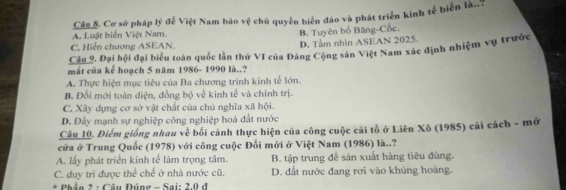 Cơ sở pháp lý để Việt Nam bảo vệ chủ quyền biển đão và phát triển kinh tế biển là..7
A. Luật biến Việt Nam.
B. Tuyên bố Băng-Cốc.
C. Hiến chương ASEAN,
D. Tầm nhìn ASEAN 2025.
Câu 2. Đại hội đại biểu toàn quốc lần thứ VI của Đảng Cộng sản Việt Nam xác định nhiệm vụ trước
mắt của kế hoạch 5 năm 1986- 1990 là..?
A. Thực hiện mục tiêu của Ba chương trình kinh tế lớn.
B. Đổi mới toàn diện, đồng bộ về kinh tế và chính trị.
C. Xây dựng cơ sở vật chất của chủ nghĩa xã hội.
D. Đầy mạnh sự nghiệp công nghiệp hoá đất nước
Câu 10. Điểm giống nhau về bối cảnh thực hiện của công cuộc cải tố ở Liên Xô (1985) cải cách - mở
cửa ở Trung Quốc (1978) với công cuộc Đổi mới ở Việt Nam (1986) là..?
A. lấy phát triển kinh tế làm trọng tâm. B. tập trung để sản xuất hàng tiêu dùng.
C. duy trì được thể chế ở nhà nước cũ. D. đất nước đang rơi vào khủng hoảng.
* Phần 2 : Câu Đúng - Sai: 2.0 đ