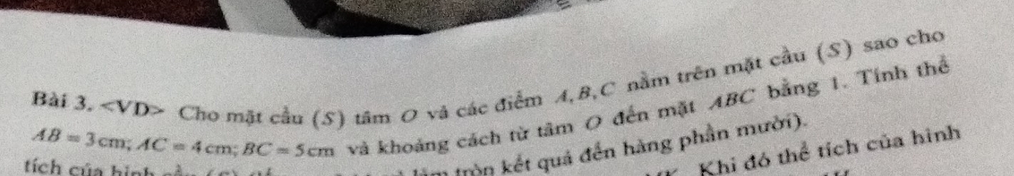 Cho mặt cầu (S) tâm O và các điểm A, B, C nằm trên mặt cầu (S) sao cho
AB=3cm; AC=4cm; BC=5cm
và khoảng cách từ tâm O đến mặt ABC bằng 1. Tính thể 
tích của hình 
m Mòn kết quả đến hàng phần mười). 
Khi đó thể tích của hình