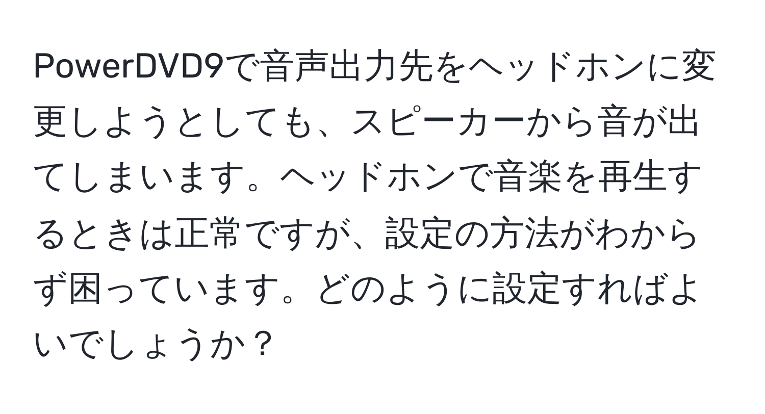 PowerDVD9で音声出力先をヘッドホンに変更しようとしても、スピーカーから音が出てしまいます。ヘッドホンで音楽を再生するときは正常ですが、設定の方法がわからず困っています。どのように設定すればよいでしょうか？