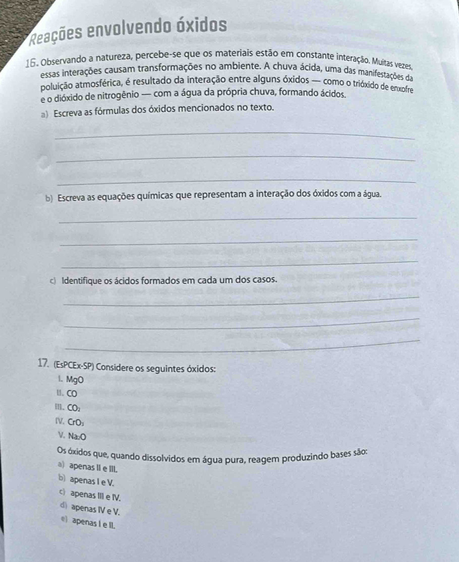 Reações envolvendo óxidos
16. Observando a natureza, percebe-se que os materiais estão em constante interação. Muitas vezes,
essas interações causam transformações no ambiente. A chuva ácida, uma das manifestações da
poluição atmosférica, é resultado da interação entre alguns óxidos — como o trióxido de enxofre
e o dióxido de nitrogênio — com a água da própria chuva, formando ácidos.
a) Escreva as fórmulas dos óxidos mencionados no texto.
_
_
_
b) Escreva as equações químicas que representam a interação dos óxidos com a água.
_
_
_
c Identifique os ácidos formados em cada um dos casos.
_
_
_
17. (EsPCEx-SP) Considere os seguintes óxidos:
l. MgO
u. CO
CO_2
IV. CrO_3
V. Na_2O
Os óxidos que, quando dissolvidos em água pura, reagem produzindo bases são:
a) apenas II e III.
b) apenas I e V.
c apenas III e IV.
d) apenas IV e V.
e) apenas I e II.