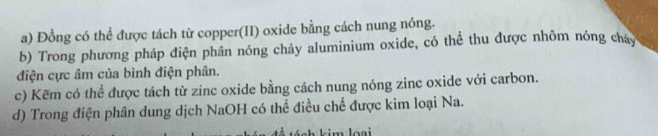 Đồng có thể được tách từ copper(II) oxide bằng cách nung nóng.
b) Trong phương pháp điện phân nóng chảy aluminium oxide, có thể thu được nhôm nóng chảy
điện cực âm của bình điện phân.
c) Kẽm có thể được tách từ zinc oxide bằng cách nung nóng zinc oxide với carbon.
d) Trong điện phân dung dịch NaOH có thể điều chế được kim loại Na.