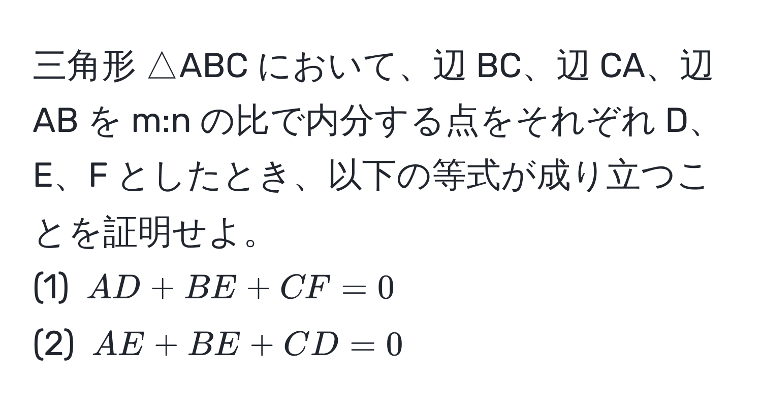 三角形 △ABC において、辺 BC、辺 CA、辺 AB を m:n の比で内分する点をそれぞれ D、E、F としたとき、以下の等式が成り立つことを証明せよ。  
(1) ( AD + BE + CF = 0 )  
(2) ( AE + BE + CD = 0 )