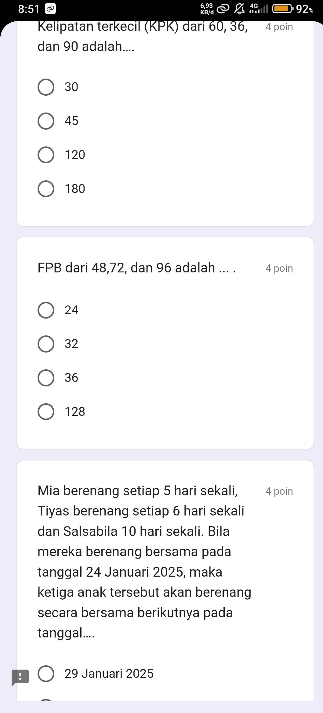 8:51 92%
Kelipatan terkecil (KPK) dari 60, 36, 4 poin
dan 90 adalah....
30
45
120
180
FPB dari 48, 72, dan 96 adalah ... . 4 poin
24
32
36
128
Mia berenang setiap 5 hari sekali, 4 poin
Tiyas berenang setiap 6 hari sekali
dan Salsabila 10 hari sekali. Bila
mereka berenang bersama pada
tanggal 24 Januari 2025, maka
ketiga anak tersebut akan berenang
secara bersama berikutnya pada
tanggal....
!
29 Januari 2025