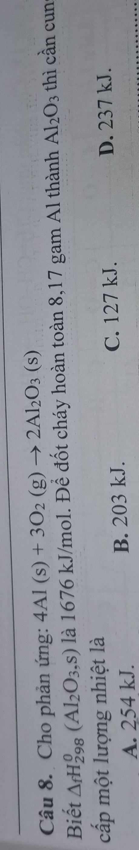 Cho phản ứng: 4Al(s)+3O_2(g)to 2Al_2O_3(s)
Biết △ _fH_(298)^0(Al_2O_3,s) là 1676 kJ/mol. Để đốt cháy hoàn toàn 8,17 gam Al thành Al_2O_3 thì cần cun
cấp một lượng nhiệt là
A. 254 kJ. B. 203 kJ. C. 127 kJ.
D. 237 kJ.