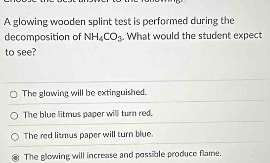 A glowing wooden splint test is performed during the
decomposition of NH_4CO_3. What would the student expect
to see?
The glowing will be extinguished.
The blue litmus paper will turn red.
The red litmus paper will turn blue.
The glowing will increase and possible produce flame.