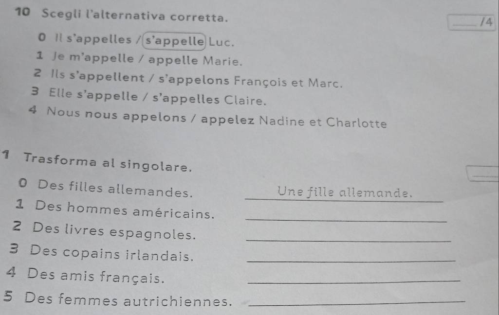 Scegli l'alternativa corretta. 
_/4 
0 Il s'appelles / s'appelle Luc. 
1 Je m'appelle / appelle Marie. 
2 Ils s'appellent / s'appelons François et Marc. 
3 Elle s'appelle / s'appelles Claire. 
4 Nous nous appelons / appelez Nadine et Charlotte 
_ 
1 Trasforma al singolare. 
_ 
0 Des filles allemandes. Une fille allemande. 
_ 
1 Des hommes américains. 
2 Des livres espagnoles._ 
3 Des copains irlandais._ 
4 Des amis français._ 
5 Des femmes autrichiennes._